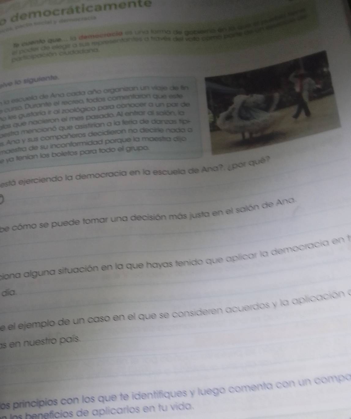 democráticamente 
ves, pacto social y democracía 
le evento que.. la demecració es una farma de gobeera en la que el puebló tore 
el poder de elegir a sus representantes a través del vota namo barte derem e res a n a e 
paricipación ciudadana 
ive to siguiente. 
nla escuela de Ana cada año organizan un viaje de fin 
e curso. Durante el recreo, todos comentarón que este 
No les gustaría ir al zoológico para conocer a un par de 
alos que nacieron el mes pasado. Al entrar al salón, la 
gestra mencionó que asistirian a la fería de danzas tipi 
es. Ana y sus compañeros decidieron no decirle nada a 
maestra de su inconformidad porque la maestra dijo 
_e ya tenían los boletos para todo el grupo. 
_está ejerciendo la democracia en la escuela de Ana?, ¿por qué? 
_ 
_be cómo se puede tomar una decisión más justa en el salón de Ana. 
_ 
ciona alguna situación en la que hayas tenido que aplicar la democracia en 1 
día. 
_ 
e el ejemplo de un caso en el que se consideren acuerdos y la aplicación a 
_ 
_ 
as en nuestro país. 
los principios con los que te identifiques y luego comenta con un compa 
n los beneficios de aplicarios en tu vida.