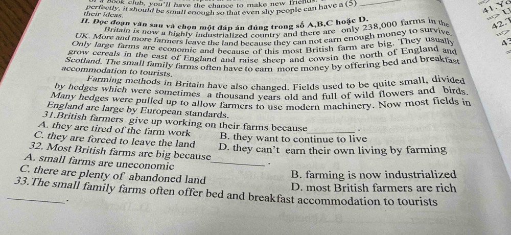 book club, you’ll have the chance to make new friend.
_
41.Yo
perfectly, it should be small enough so that even shy people can have a (5)
their ideas.
=> U
II. Đọc đoạn văn sau và chọn một đáp án đúng trong số A, B,C hoặc D.
Britain is now a highly industrialized country and there are only 238,000 farms in the 42.7
UK. More and more farmers leave the land because they can not earn enough money to survive 27
Only large farms are economic and because of this most British farm are big. They usually A
grow cereals in the east of England and raise sheep and cowsin the north of England and
Scotland. The small family farms often have to earn more money by offering bed and breakfast
accommodation to tourists.
Farming methods in Britain have also changed. Fields used to be quite small, divided
by hedges which were sometimes a thousand years old and full of wild flowers and birds.
Many hedges were pulled up to allow farmers to use modern machinery. Now most fields in
England are large by European standards.
31.British farmers give up working on their farms because .
A. they are tired of the farm work B. they want to continue to live
C. they are forced to leave the land D. they can’t earn their own living by farming
32. Most British farms are big because
A. small farms are uneconomic_
.
C. there are plenty of abandoned land
B. farming is now industrialized
D. most British farmers are rich
_33.The small family farms often offer bed and breakfast accommodation to tourists
·