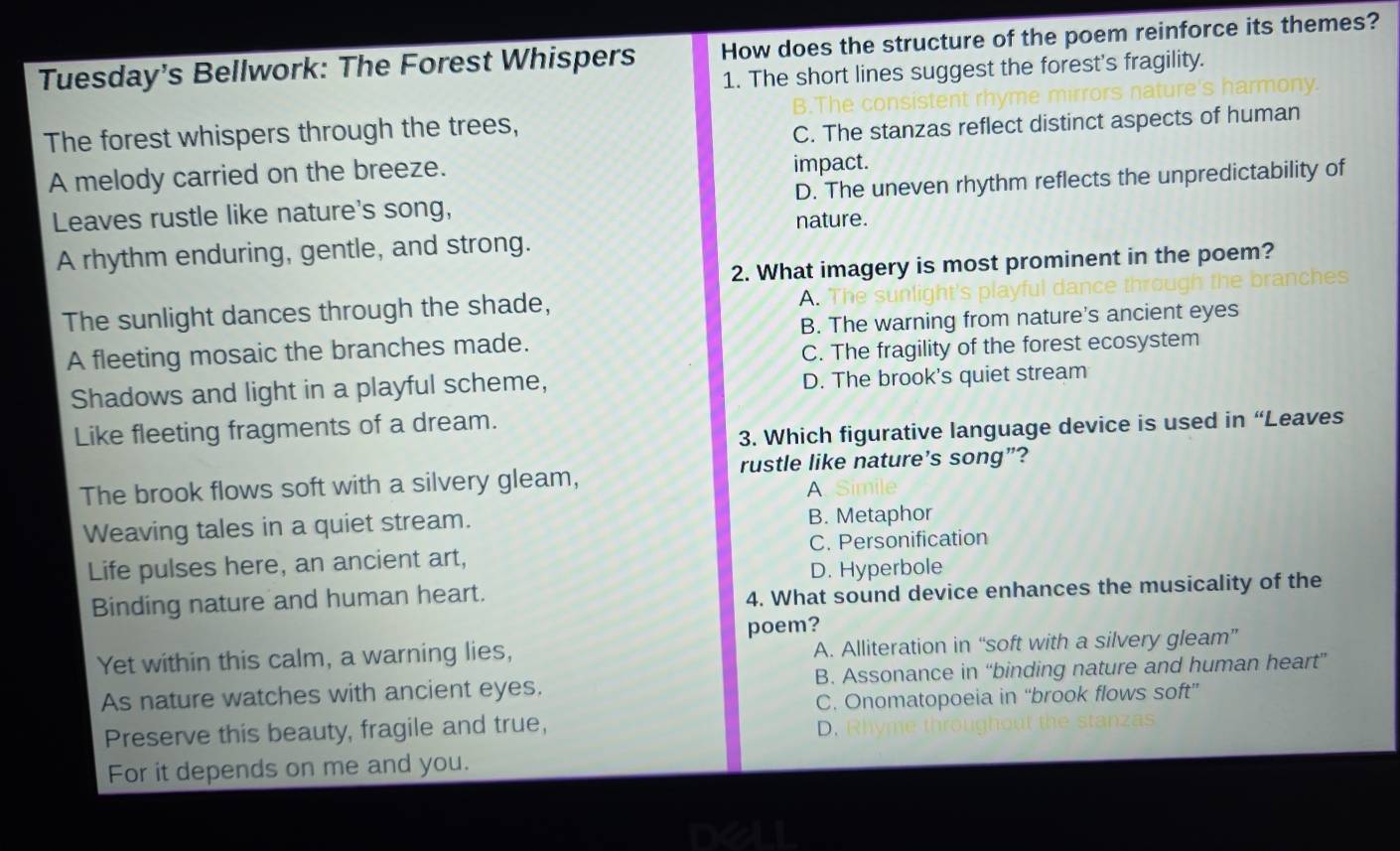 Tuesday's Bellwork: The Forest Whispers How does the structure of the poem reinforce its themes?
1. The short lines suggest the forest's fragility.
The forest whispers through the trees,
C. The stanzas reflect distinct aspects of human
A melody carried on the breeze. impact.
Leaves rustle like nature's song, D. The uneven rhythm reflects the unpredictability of
nature.
A rhythm enduring, gentle, and strong.
2. What imagery is most prominent in the poem?
The sunlight dances through the shade,
A.
A fleeting mosaic the branches made. B. The warning from nature's ancient eyes
C. The fragility of the forest ecosystem
Shadows and light in a playful scheme, D. The brook's quiet stream
Like fleeting fragments of a dream.
3. Which figurative language device is used in “Leaves
The brook flows soft with a silvery gleam, rustle like nature's song”?
A
Weaving tales in a quiet stream. B. Metaphor
Life pulses here, an ancient art, C. Personification
D. Hyperbole
Binding nature and human heart.
4. What sound device enhances the musicality of the
poem?
Yet within this calm, a warning lies, A. Alliteration in “soft with a silvery gleam”
As nature watches with ancient eyes. B. Assonance in “binding nature and human heart”
C. Onomatopoeia in “brook flows soft”
Preserve this beauty, fragile and true,. Ryme trona
For it depends on me and you.
nx