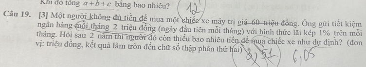 Khi đó tổng a+b+c bằng bao nhiêu? 
Câu 19. [3] Một người không đủ tiền đề mua một chiếc xe máy trị giá 60 triệu đồng. Ông gửi tiết kiệm 
hgân hàng mỗi tháng 2 triệu đồng (ngày đầu tiên mỗi tháng) với hình thức lãi kép 1% trên mỗi 
tháng. Hỏi sau 2 năm thi người đó còn thiếu bao nhiêu tiền để mua chiếc xe như dự định? (đơn 
vị: triệu đồng, kết quả làm tròn đến chữ số thập phân thứ hai) 8