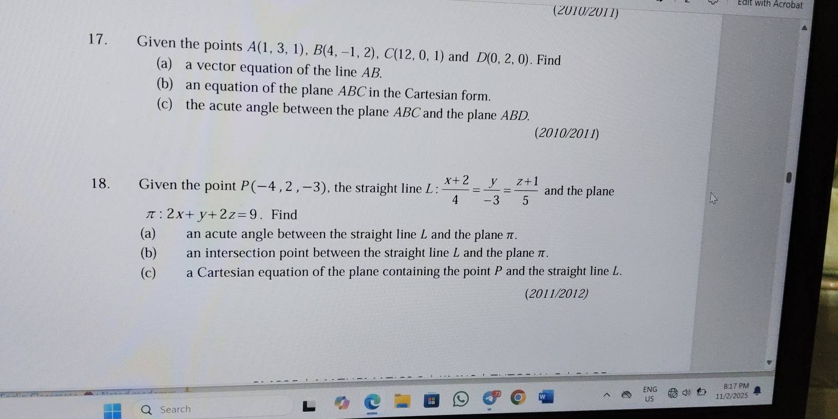 Edit with Acrobat 
(2010/2011) 
17. Given the points A(1,3,1), B(4,-1,2), C(12,0,1) and D(0,2,0). Find 
(a) a vector equation of the line AB. 
(b) an equation of the plane ABC in the Cartesian form. 
(c) the acute angle between the plane ABC and the plane ABD. 
(2010/2011) 
18. Given the point P(-4,2,-3) , the straight line L :  (x+2)/4 = y/-3 = (z+1)/5  and the plane
π :2x+y+2z=9. Find 
(a) an acute angle between the straight line L and the plane π. 
(b) an intersection point between the straight line L and the plane π. 
(c) a Cartesian equation of the plane containing the point P and the straight line L. 
(2011/2012) 
8:17 PM 
Search 11/2/2025