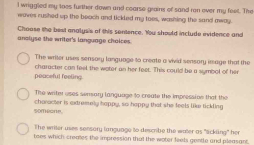 wriggled my toes further down and coarse grains of sand ran over my feet. The
waves rushed up the beach and tickled my toes, washing the sand away.
Choose the best analysis of this sentence. You should include evidence and
analyse the writer's language choices.
The writer uses sensory language to create a vivid sensory image that the
character can feel the water on her feet. This could be a symbol of her
peaceful feeling.
The writer uses sensory language to create the impression that the
character is extremely happy, so happy that she feels like tickling
someone.
The writer uses sensory language to describe the water as "tickling" her
toes which creates the impression that the water feels gentle and pleasant.