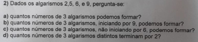 Dados os algarismos 2, 5, 6, e 9, pergunta-se: 
a) quantos números de 3 algarismos podemos formar? 
b) quantos números de 3 algarismos, iniciando por 9, podemos formar? 
c) quantos números de 3 algarismos, não iniciando por 6, podemos formar? 
d) quantos números de 3 algarismos distintos terminam por 2?