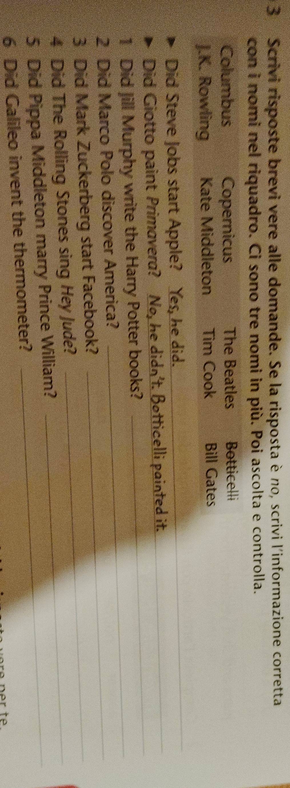 Scrivi risposte brevi vere alle domande. Se la risposta è no, scrivi l'informazione corretta 
con i nomi nel riquadro. Ci sono tre nomi in più. Poi ascolta e controlla. 
Columbus Copernicus The Beatles Botticelli 
J.K. Rowling Kate Middleton Tim Cook Bill Gates 
Did Steve Jobs start Apple? Yes, he did. 
_ 
Did Giotto paint Primavera? No, he didn't. Botticelli painted it._ 
_ 
1 Did Jill Murphy write the Harry Potter books? 
_ 
2 Did Marco Polo discover America?_ 
3 Did Mark Zuckerberg start Facebook?_ 
4 Did The Rolling Stones sing Hey Jude?_ 
5 Did Pippa Middleton marry Prince William? 
6 Did Galileo invent the thermometer? 
e ner te.