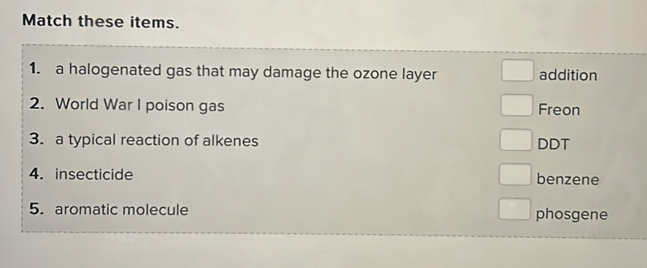 Match these items.
1. a halogenated gas that may damage the ozone layer addition
2. World War I poison gas Freon
3. a typical reaction of alkenes DDT
4. insecticide benzene
5. aromatic molecule phosgene