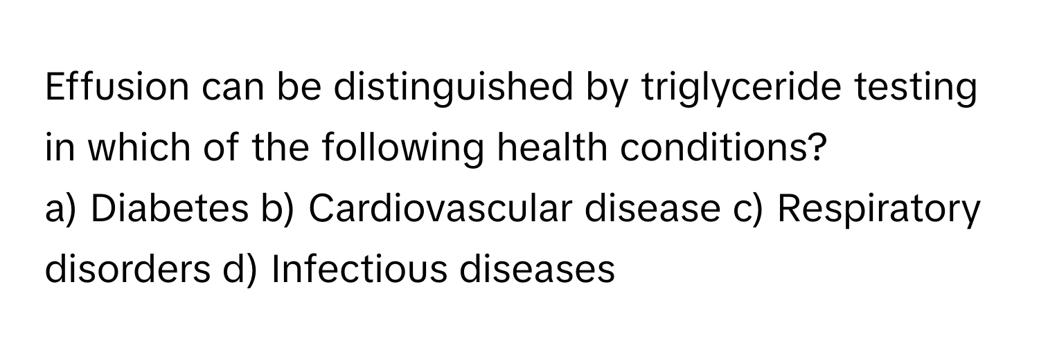 Effusion can be distinguished by triglyceride testing in which of the following health conditions?

a) Diabetes b) Cardiovascular disease c) Respiratory disorders d) Infectious diseases