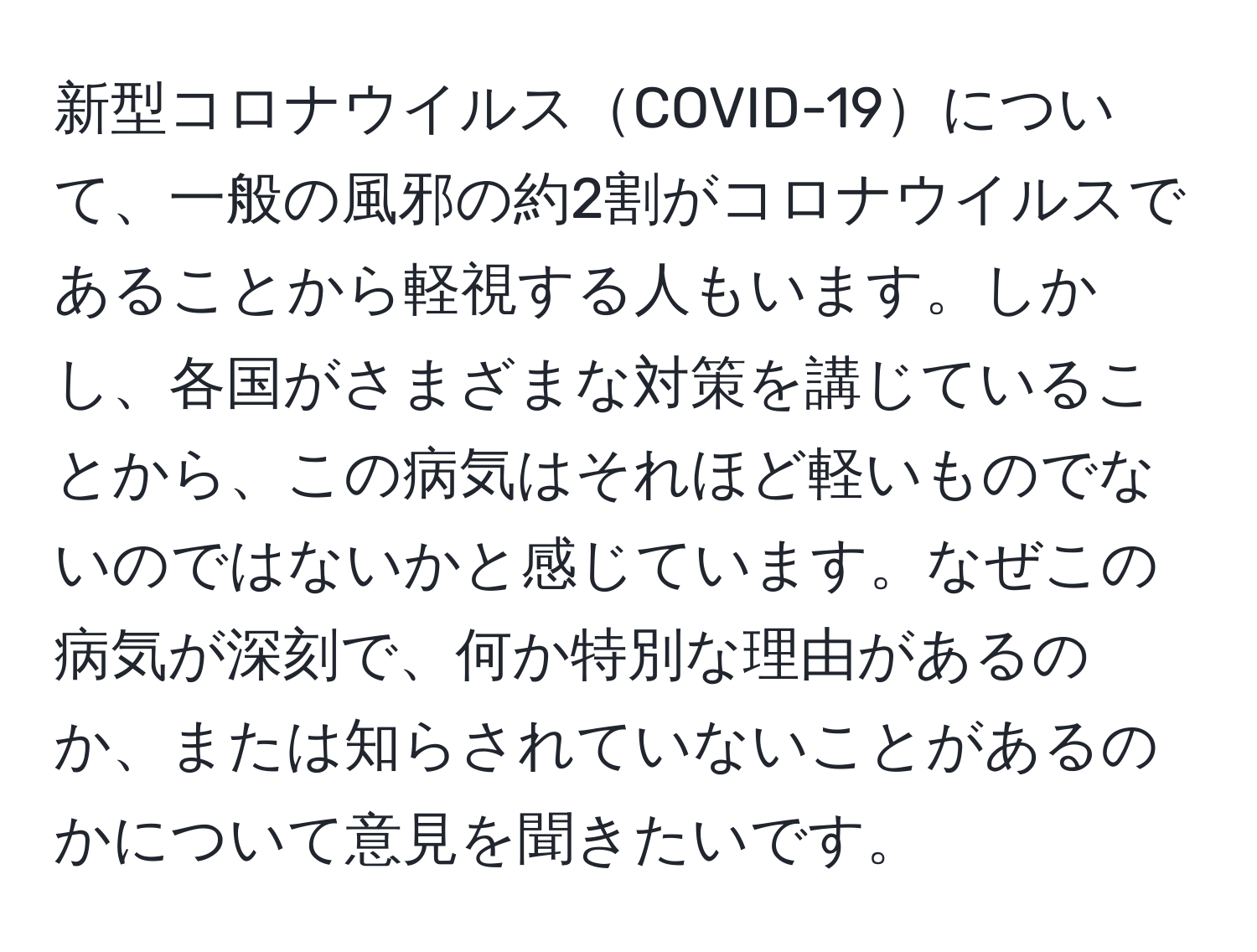 新型コロナウイルスCOVID-19について、一般の風邪の約2割がコロナウイルスであることから軽視する人もいます。しかし、各国がさまざまな対策を講じていることから、この病気はそれほど軽いものでないのではないかと感じています。なぜこの病気が深刻で、何か特別な理由があるのか、または知らされていないことがあるのかについて意見を聞きたいです。