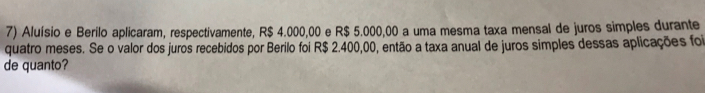 Aluísio e Berilo aplicaram, respectivamente, R$ 4.000,00 e R$ 5.000,00 a uma mesma taxa mensal de juros simples durante 
quatro meses. Se o valor dos juros recebidos por Berilo foi R$ 2.400,00, então a taxa anual de juros simples dessas aplicações foi 
de quanto?