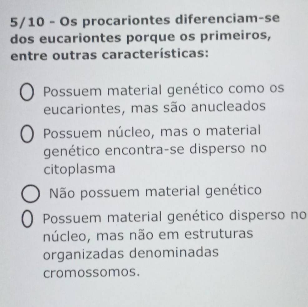 5/10 - Os procariontes diferenciam-se
dos eucariontes porque os primeiros,
entre outras características:
Possuem material genético como os
eucariontes, mas são anucleados
Possuem núcleo, mas o material
genético encontra-se disperso no
citoplasma
Não possuem material genético
Possuem material genético disperso no
núcleo, mas não em estruturas
organizadas denominadas
cromossomos.