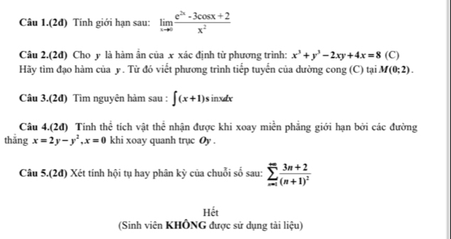 Câu 1.(2đ) Tính giới hạn sau: limlimits _xto 0 (e^(2x)-3cos x+2)/x^2 
Câu 2.(2đ) Cho y là hàm ân của x xác định từ phương trình: x^3+y^3-2xy+4x=8 (C) 
Hãy tìm đạo hàm của y. Từ đó viết phương trình tiếp tuyến của dường cong (C) tại M(0;2). 
Câu 3.(2đ) Tìm nguyên hàm sau : ∈t (x+1)sin xdx
Câu 4.(2đ) Tính thể tích vật thể nhận được khi xoay miền phẳng giới hạn bởi các đường 
thǎng x=2y-y^2, x=0 khi xoay quanh trục Oy . 
Câu 5.(2đ) Xét tính hội tụ hay phân kỳ của chuỗi số sau: sumlimits _(n=1)^(∈fty)frac 3n+2(n+1)^2
Hết 
(Sinh viên KHÔNG được sử dụng tài liệu)