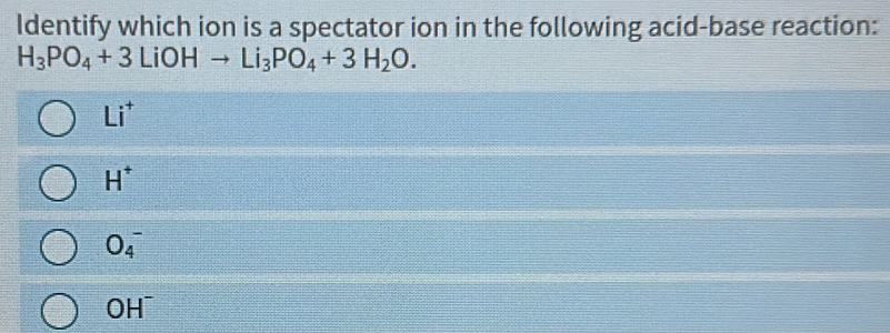 Identify which ion is a spectator ion in the following acid-base reaction:
H_3PO_4+3LiOHto Li_3PO_4+3H_2O.
Li^+
H^+
O_4^(-
OH^-)