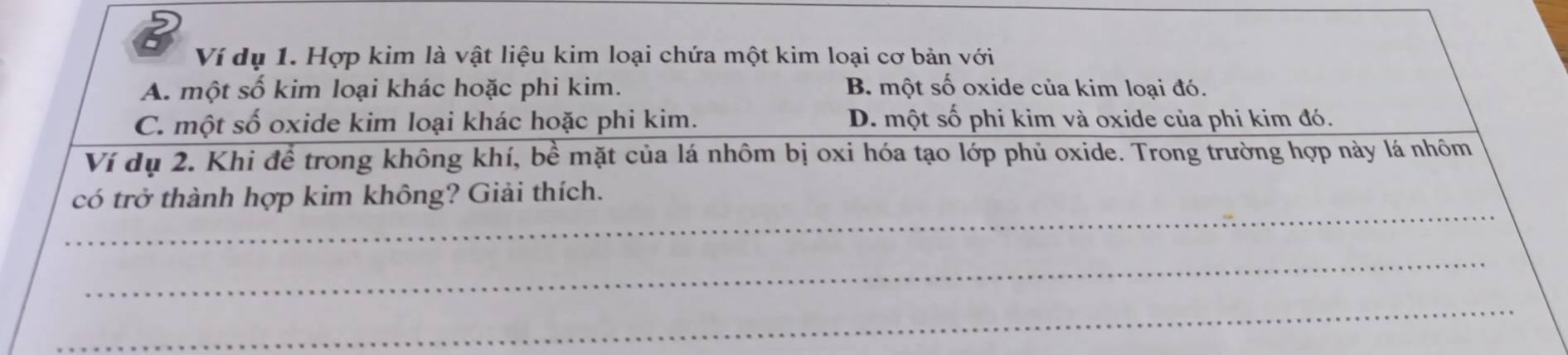 Ví dụ 1. Hợp kim là vật liệu kim loại chứa một kim loại cơ bản với
A. một số kim loại khác hoặc phi kim. B. một số oxide của kim loại đó.
C. một số oxide kim loại khác hoặc phi kim. D. một số phi kim và oxide của phi kim đó.
Ví dụ 2. Khi đề trong không khí, bề mặt của lá nhôm bị oxi hóa tạo lớp phủ oxide. Trong trường hợp này lá nhôm
_
có trở thành hợp kim không? Giải thích.
_
_