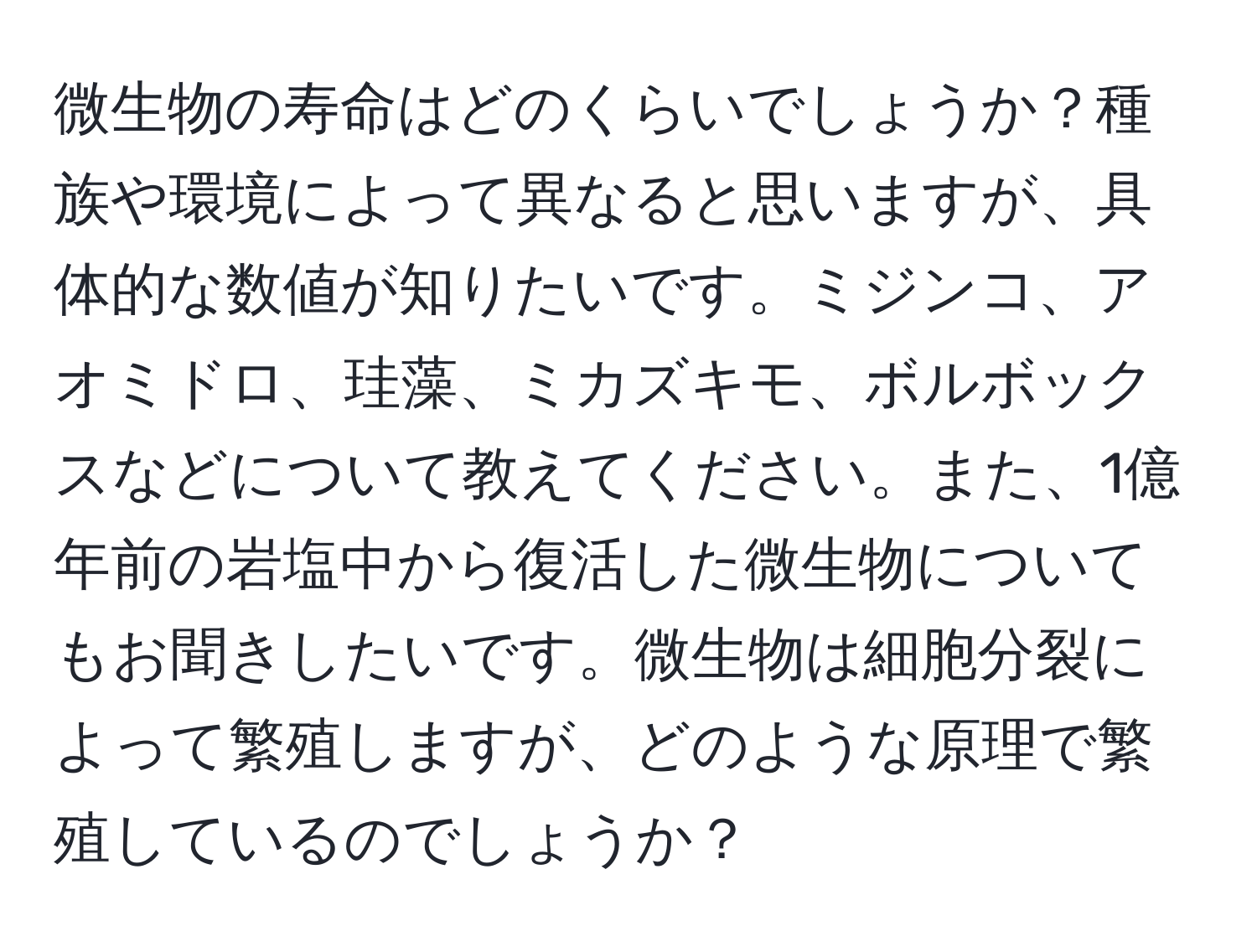 微生物の寿命はどのくらいでしょうか？種族や環境によって異なると思いますが、具体的な数値が知りたいです。ミジンコ、アオミドロ、珪藻、ミカズキモ、ボルボックスなどについて教えてください。また、1億年前の岩塩中から復活した微生物についてもお聞きしたいです。微生物は細胞分裂によって繁殖しますが、どのような原理で繁殖しているのでしょうか？