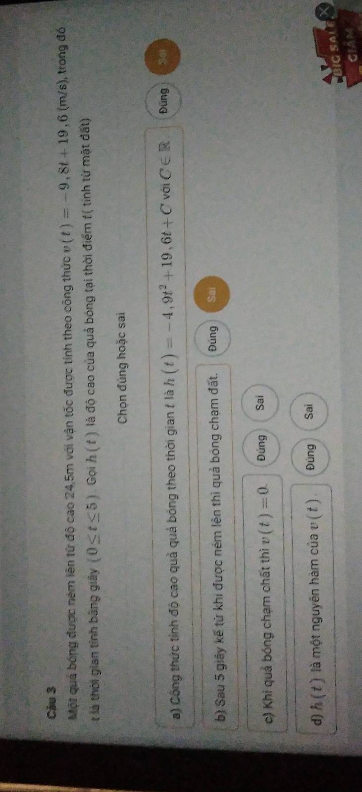 Một quả bóng được ném lên tử độ cao 24,5m với vận tốc được tính theo công thức v(t)=-9,8t+19,6(m/s) , trong đó
t là thời gian tính bằng giây (0≤ t≤ 5) Gọi h(t) là độ cao của quả bóng tại thời điểm t( tinh từ mặt đất)
Chọn đúng hoặc sai
a) Công thức tỉnh độ cao quả quả bóng theo thời gian t là h(t)=-4,9t^2+19,6t+C với C∈ R Đùng Set
b) Sau 5 giây kế từ khi được ném lên thì quả bóng chạm đất. Đủng Sai
c) Khi quả bóng chạm chất thì v(t)=0. Đúng Sai
d) h(t) là một nguyên hàm của v ( t ). Đùng Sai
BIGSALE X
GIAM