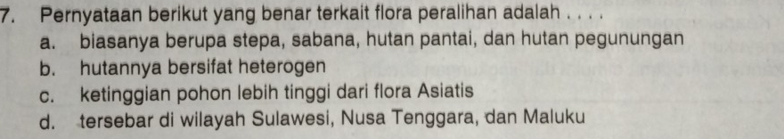 Pernyataan berikut yang benar terkait flora peralihan adalah . . . .
a. biasanya berupa stepa, sabana, hutan pantai, dan hutan pegunungan
b. hutannya bersifat heterogen
c. ketinggian pohon lebih tinggi dari flora Asiatis
d. tersebar di wilayah Sulawesi, Nusa Tenggara, dan Maluku