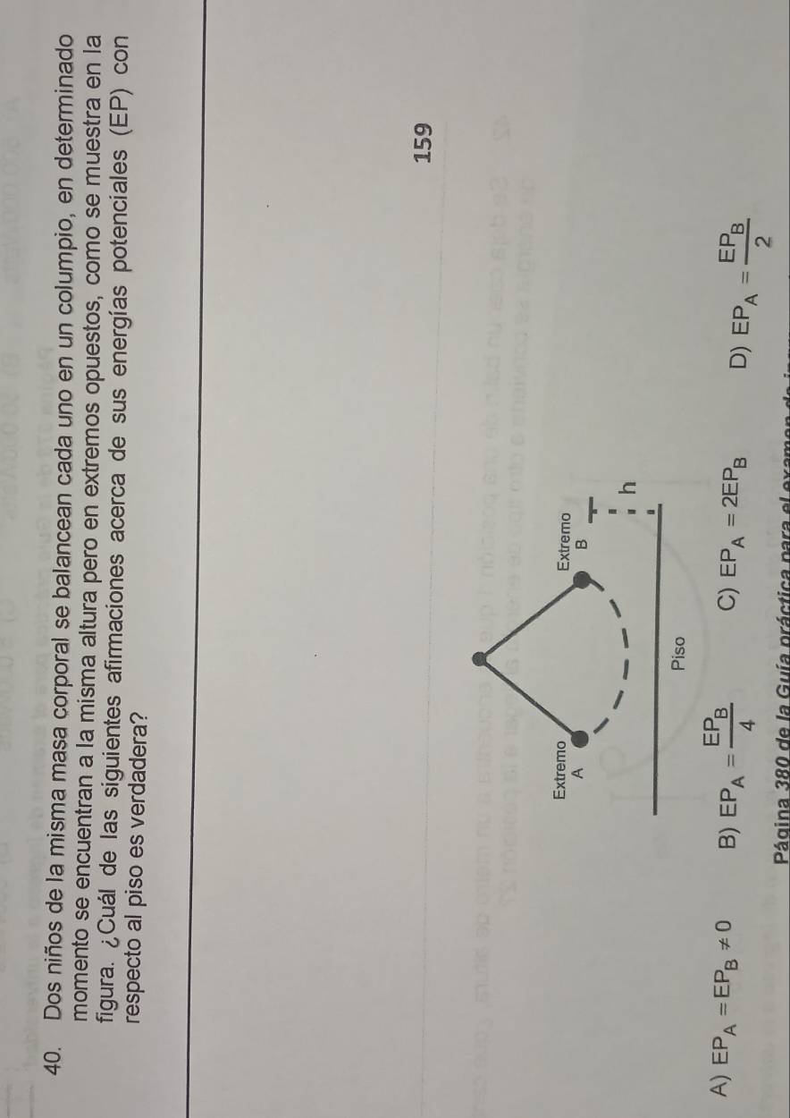 Dos niños de la misma masa corporal se balancean cada uno en un columpio, en determinado
momento se encuentran a la misma altura pero en extremos opuestos, como se muestra en la
figura. ¿Cuál de las siguientes afirmaciones acerca de sus energías potenciales (EP) con
respecto al piso es verdadera?
159
A) EP_A=EP_B!= 0 B) EP_A=frac EP_B4 C) EP_A=2EP_B D) EP_A=frac EP_B2
Página 380 de la Guía práctica para el exa