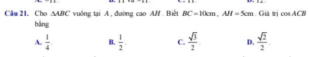 Cho △ ABC vuông tại A , đường cao AH. Biết BC=10cm, AH=5cm. Giá trị cos ACB
bằng
A.  1/4 .  1/2 . C.  sqrt(3)/2 . D.  sqrt(2)/2 . 
B.