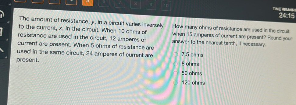 6 7 8 9 10 TIME REMAINII
24:15
The amount of resistance, y, in a circuit varies inversely How many ohms of resistance are used in the circuit
to the current, x, in the circuit. When 10 ohms of when 15 amperes of current are present? Round your
resistance are used in the circuit, 12 amperes of answer to the nearest tenth, if necessary.
current are present. When 5 ohms of resistance are
used in the same circuit, 24 amperes of current are 7.5 ohms
present. 8 ohms
50 ohms
120 ohms