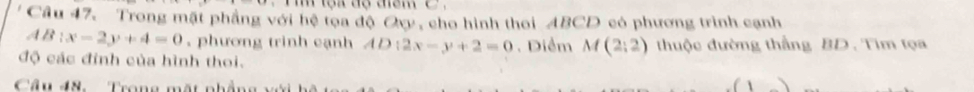 Trong mặt phầng với hệ tọa độ Oy, cho hình thoi ABCD có phương trình cạnh 
1B x-2y+4=0. phương trình cạnh AD:2x-y+2=0. Diểm M(2;2) thuộc đường thẳng BD. Tim tọa 
độ các đỉnh của hình thoi. 
Câu 48. Trong mặt nhẳng