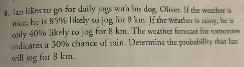 Ian likes to go for daily jogs with his dog, Oliver. If the weather is 
nice, he is 85% likely to jog for 8 km. If the weather is rainy, he is 
only 40% likely to jog for 8 km. The weather forecast for tomorrow 
indicates a 30% chance of rain. Determine the probability that Ian 
will jog for 8 km.