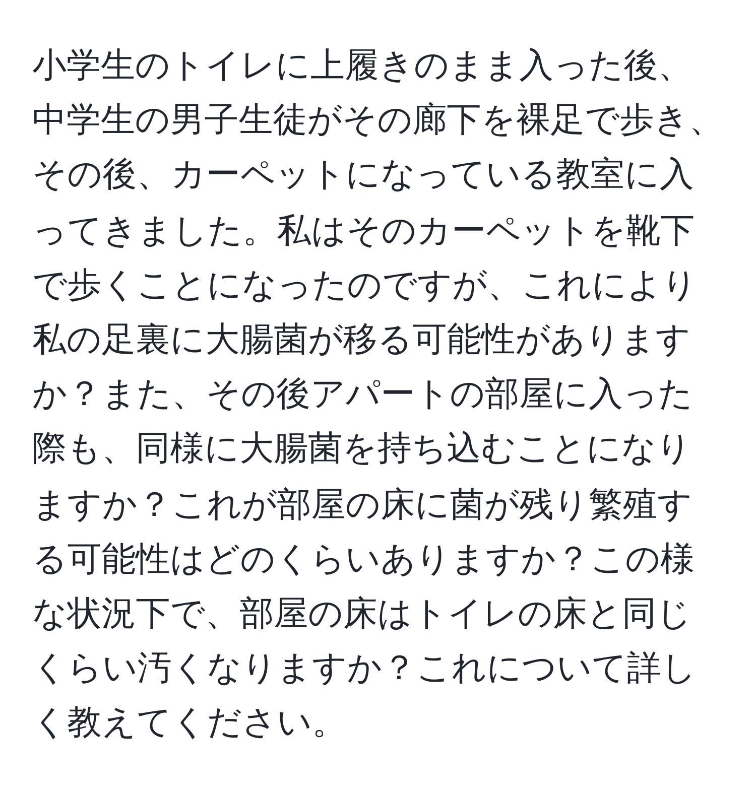 小学生のトイレに上履きのまま入った後、中学生の男子生徒がその廊下を裸足で歩き、その後、カーペットになっている教室に入ってきました。私はそのカーペットを靴下で歩くことになったのですが、これにより私の足裏に大腸菌が移る可能性がありますか？また、その後アパートの部屋に入った際も、同様に大腸菌を持ち込むことになりますか？これが部屋の床に菌が残り繁殖する可能性はどのくらいありますか？この様な状況下で、部屋の床はトイレの床と同じくらい汚くなりますか？これについて詳しく教えてください。