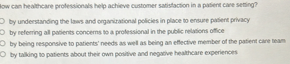 How can healthcare professionals help achieve customer satisfaction in a patient care setting?
by understanding the laws and organizational policies in place to ensure patient privacy
by referring all patients concerns to a professional in the public relations office
by being responsive to patients' needs as well as being an effective member of the patient care team
by talking to patients about their own positive and negative healthcare experiences