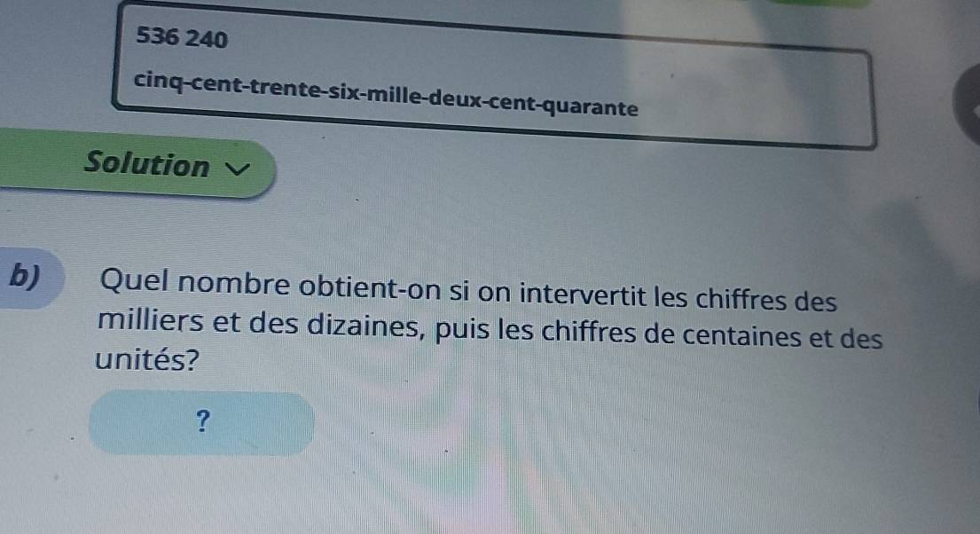 536 240 
cinq-cent-trente-six-mille-deux-cent-quarante 
Solution 
b) Quel nombre obtient-on si on intervertit les chiffres des 
milliers et des dizaines, puis les chiffres de centaines et des 
unités? 
?