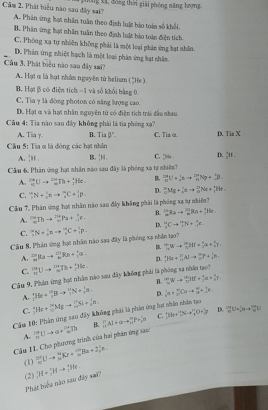 phống xã, đóng thời giải phóng năng lượng.
Câu 2. Phát biểu nào sau đây sai?
A. Phản ứng hạt nhân tuân theo định luật bảo toàn số khối.
B. Phản ứng hạt nhân tuân theo định luật bảo toàn điện tích.
C. Phóng xạ tự nhiên không phải là một loại phản ứng hạt nhân.
D. Phản ứng nhiệt hạch là một loại phản ứng hạt nhân.
Câu 3. Phát biểu nào sau đây sai?
A. Hạt α là hạt nhân nguyên tử helium (*He ).
B. Hạt β có điện tích −1 và số khối bằng 0.
C. Tia γ là dòng photon có năng lượng cao.
D. Hạt α và hạt nhân nguyên tử có điện tích trái dấu nhau.
Câu 4: Tia nào sau đây không phải là tia phóng xạ?
A. Tia γ. B. Tia beta^+. C. Tia α. D. Tia X
Câu 5: Tia α là dòng các hạt nhân
B.
A. _1^2H. _1^3H. C. He .
D. _2^3H.
Câu 6. Phản ứng hạt nhân nào sau đây là phóng xạ tự nhiên?
A. _(92)^(238)Uto _(90)^(234)Th+_2^4He.
B. _(92)^(238)U+_0^1nto _(93)^(239)Np+_(-1)^0beta .
C. _7^(14)N+_0^1nto _6^(14)C+_1^1p.
D. _(12)^(26)Mg+_0^1nto _(10)^(23)Ne+_2^4He.
Câu 7. Phản ứng hạt nhân nào sau đây không phải là phóng xạ tự nhiên?
B. _(88)^(226)Rato _(86)^(222)Rn+_2^4He.
A. _(90)^(234)Thto _(91)^(234)Pa+_(-1)^0e.
D. _6^(14)Cto _7^(14)N+_(-1)^0e.
C. _7^(14)N+_0^1nto _6^(14)C+_1^1p.
Câu 8. Phản ứng hạt nhân nào sau đây là phóng xạ nhân tạo?
A. _(88)^(226)Rato _(86)^(222)Rn+_2^4alpha . B. _(74)^(185)Wto _(72)^(181)Hf+_2^4alpha +_0^0gamma .
D.
C. _(92)^(238)Uto _(90)^(234)Th+_2^4He. _2^4He+_(13)^(27)Alto _(15)^(30)P+_0^1n.
Câu 9. Phản ứng hạt nhân nào sau đây không phải là phóng xạ nhân tạo?
A. _2^4He+_5^(10)Bto _7^(13)N+_0^1n. B. _(74)^(185)Wto _(72)^(181)Hf+_2^4alpha +_0^0gamma .
C. _2^4He+_(12)^(24)Mgto _(14)^(27)Si+_0^1n. D. _0^1n+_(27)^(59)Coto _(28)^(60)+_(-1)^0e.
D. _(92)^(238)U+_0^1nto _(92)^(239)U
Câu 10: Phản ứng sau đây không phải là phản ứng hạt nhân nhân tạo
C.
A. _(92)^(238)Uto alpha +_(90)^(234)Th B. _(13)^(27)Al+alpha to _(15)^(30)P+_0^1n _2^4He+_7^(14)Nto _8^(17)O+_1^1p
Câu 11. Cho phương trình của hai phản ứng sau:
_(92)^(235)Uto _(36)^(94)Kr+_(56)^(139)Ba+2_0^1n.
(1) _1^1H+_1^3Hto _2^4He.
(2)
Phát biểu nào sau đây sai?