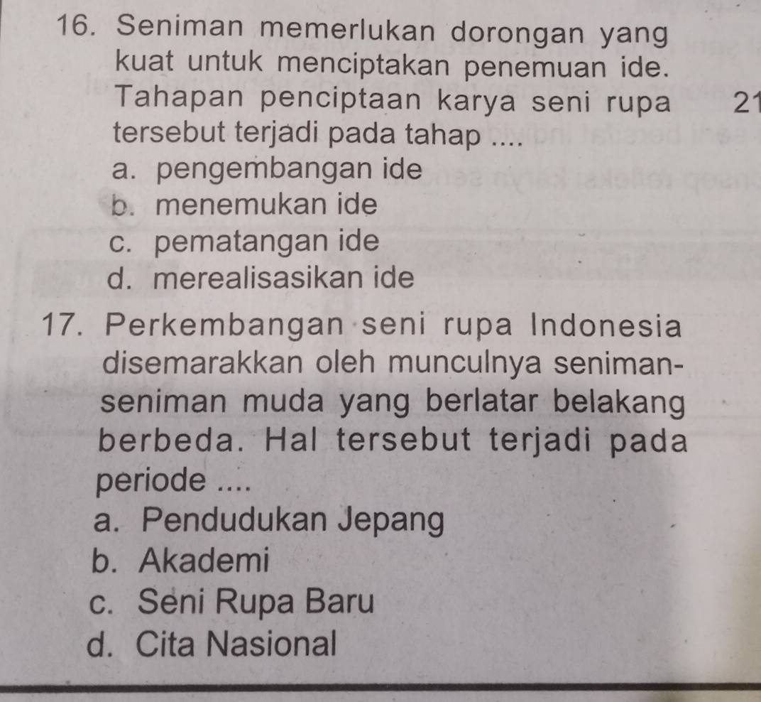 Seniman memerlukan dorongan yang
kuat untuk menciptakan penemuan ide.
Tahapan penciptaan karya seni rupa 21
tersebut terjadi pada tahap ....
a. pengembangan ide
b. menemukan ide
c. pematangan ide
d. merealisasikan ide
17. Perkembangan seni rupa Indonesia
disemarakkan oleh munculnya seniman-
seniman muda yang berlatar belakang
berbeda. Hal tersebut terjadi pada
periode ....
a. Pendudukan Jepang
b. Akademi
c. Seni Rupa Baru
d. Cita Nasional