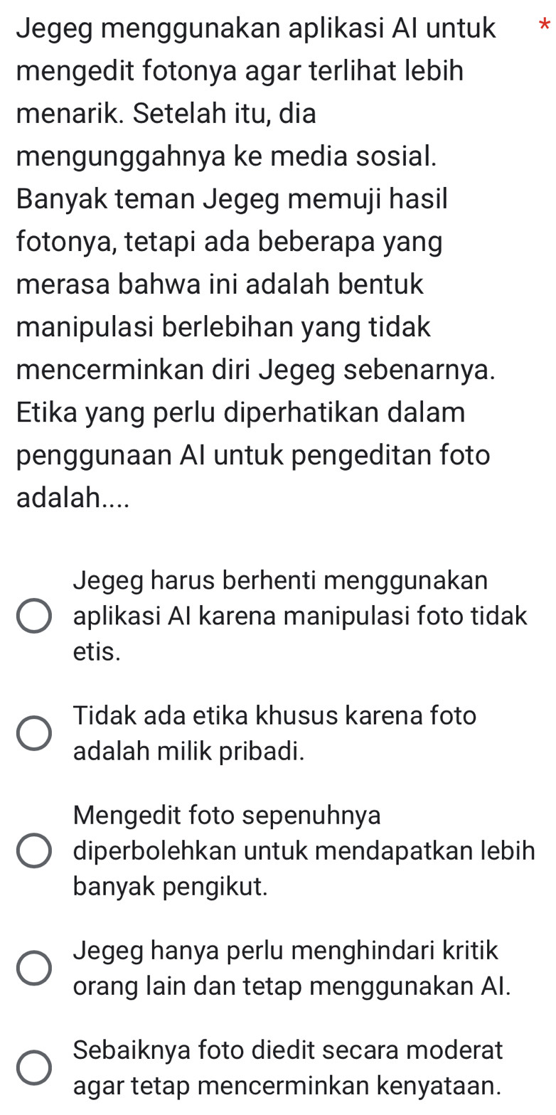 Jegeg menggunakan aplikasi Al untuk *
mengedit fotonya agar terlihat lebih
menarik. Setelah itu, dia
mengunggahnya ke media sosial.
Banyak teman Jegeg memuji hasil
fotonya, tetapi ada beberapa yang
merasa bahwa ini adalah bentuk
manipulasi berlebihan yang tidak
mencerminkan diri Jegeg sebenarnya.
Etika yang perlu diperhatikan dalam
penggunaan AI untuk pengeditan foto
adalah....
Jegeg harus berhenti menggunakan
aplikasi AI karena manipulasi foto tidak
etis.
Tidak ada etika khusus karena foto
adalah milik pribadi.
Mengedit foto sepenuhnya
diperbolehkan untuk mendapatkan lebih
banyak pengikut.
Jegeg hanya perlu menghindari kritik
orang lain dan tetap menggunakan AI.
Sebaiknya foto diedit secara moderat
agar tetap mencerminkan kenyataan.