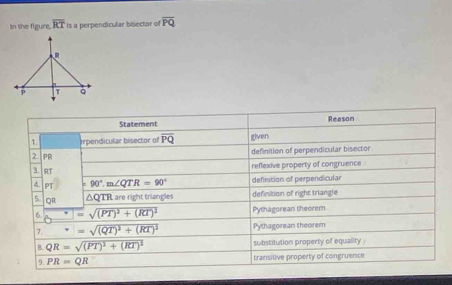 In the figure. overline RT is a perpendicular bisector of overline PQ
Statement Reason
1. erpendicular bisector of overline PQ given
2. pr definition of perpendicular bisector
reflexive property of congruence
3. R
4. PT =90°.m∠ QTR=90° definition of perpendicular
5. QR △QTR are right triangles definition of right triangle
□ =sqrt((PT)^2)+(RT)^2 Pythagorean theorem
7. (□)°==sqrt((QT)^2)+(RT)^2 Pythagorean theorem
B. QR=sqrt((PT)^2)+(RT)^2 substitution property of equality
9. PR=QR transitive property of congruence