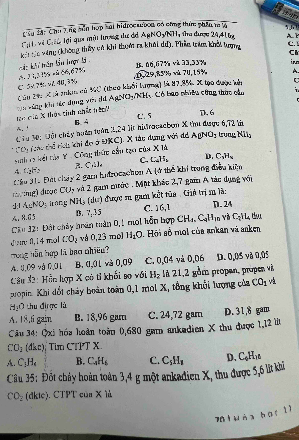 ' 1   6
     
Cầu 28: Cho 7,6g hồn hợp hai hidrocacbon có công thức phân tứ là 5,61
C;H. 1 và C_4H_6 lội qua một lượng dư d AgNO_3/NH_3 thu được 24,416g A. P
kết tha vàng (không thấy có khí thoát ra khỏi dd). Phần trăm khối lượng
C. 
Câ
B. 66,67% và 33,33% iso
các khi trên lần lượt là :
A. 33,33% và 66,67%
D. 29,85% và 70,15%
A.
C. 59,7% và 40,3%
Câu 29: X là ankin có %C (theo khối lượng) là 87,8%. X tạo được kết
C
tủa vàng khi tác dụng với dà AgNO_3/NH_3 1. Có bao nhiêu công thức cầu
is
tạo của X thỏa tính chất trên?
C. 5
D. 6
B. 4
A. 3
Câu 30: Đốt cháy hoàn toàn 2,24 lít hiđrocacbon X thu được 6,72 lít
CO_2 (các thể tích khí đo ở ĐKC). X tác dụng với d . AgNO_3 trong NH_3
sinh ra kết tủa Y . Công thức cấu tạo của Xla
D.
C. C_4H_6 C_5H_8
B. C_3H_4
A. C_2H_2
Câu 31: Đốt cháy 2 gam hiđrocacbon A (ở thể khí trong điều kiện
thường) được CO_2 và 2 gam nước . Mặt khác 2,7 gam A tác dụng với
dd AgNO_3 trong NH_3 (dư) được m gam kết tủa . Giá trị m là:
A. 8.05 B. 7,35 C. 16,1
D. 24
Câu 32: Đốt cháy hoàn toàn 0,1 mol hỗn hợp CH_4,C_4H_10 và C_2H_4 thu
được 0,14 mol CO_2 và 0,23 mol H_2O. Hòi số mol của ankan và anken
trong hỗn hợp là bao nhiêu?
A. 0,09 và 0,01 B. 0,01 và 0,09 C. 0,04 và 0,06 D. 0,05 và 0,05
Câu 33: Hồn hợp X có tỉ khối so với H_2 là 21,2 gồm propan, propen và
propin. Khi đốt cháy hoàn toàn 0,1 mol X, tồng khổi lượng của CO_2 và
H_2O thu được là
A. 18,6 gain B. 18,96 gam C. 24,72 gam D. 31,8 gam
Câu 34: Ôxi hóa hoàn toàn 0,680 gam ankadien X thu được 1,12 lít
CO_2 (dkc) Tìm CTPT X.
A. C_3H_4 B. C_4H_6 C. C_5H_8
D. C_6H_10
Câu 35: Đốt cháy hoàn toàn 3,4 g một ankađien X, thu được 5,6 lit khi
CO_2 (đktc). CTPT của X là
70 1 Nàa họr 1 1