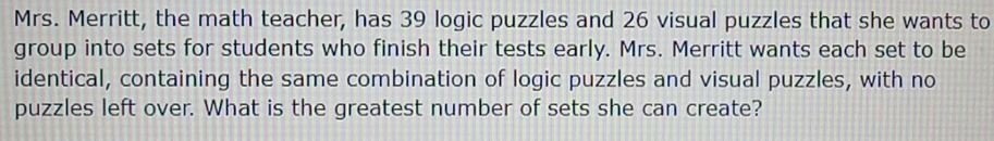 Mrs. Merritt, the math teacher, has 39 logic puzzles and 26 visual puzzles that she wants to 
group into sets for students who finish their tests early. Mrs. Merritt wants each set to be 
identical, containing the same combination of logic puzzles and visual puzzles, with no 
puzzles left over. What is the greatest number of sets she can create?