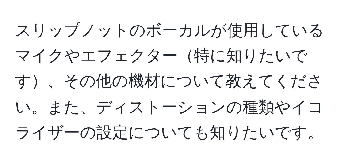 スリップノットのボーカルが使用しているマイクやエフェクター特に知りたいです、その他の機材について教えてください。また、ディストーションの種類やイコライザーの設定についても知りたいです。