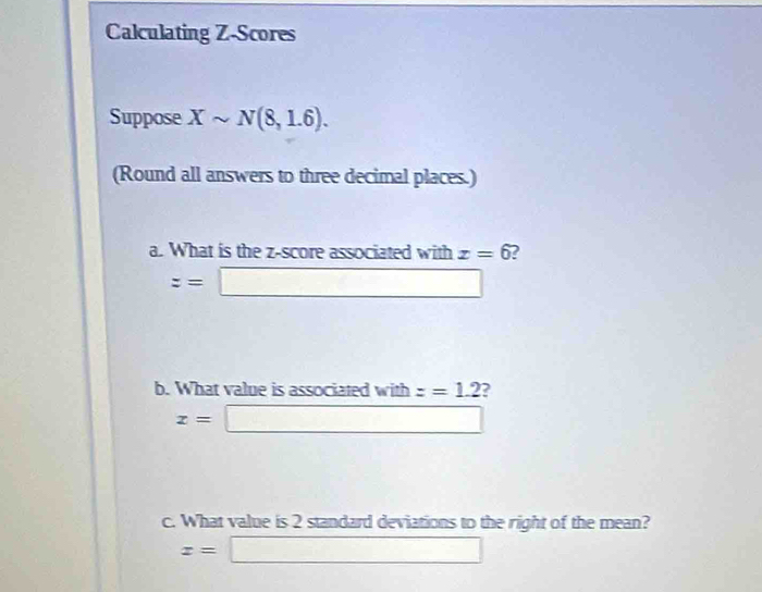 Calculating Z-Scores 
Suppose Xsim N(8,1.6). 
(Round all answers to three decimal places.) 
a. What is the z-score associated with x=6 2
z=□
b. What value is associated with z=1.2 2
x=□
c. What value is 2 standard deviations to the right of the mean?
x=□