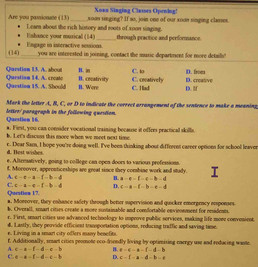 Xoan Singing Classes Opening!
Are you passionate (13) _xoan singing? If so, join one of our xoan singing classes.
Learn about the rich history and roots of xoan singing.
Enhance your musical (14) _through practice and performance.
Engage in interactive sessions.
(14)_ you are interested in joining, contact the music department for more details!
Question 13. A. about B. in C. to D. from
Question 14. A. create B. creativity C. creatively D. creative
Question 15. A. Should B. Were C. Had D. If
Mark the letter A, B, C, or D to indicate the correct arrangement of the sentence to make a meaning
letter/paragraph in the following question.
Question 16.
a. First, you can consider vocational training because it offers practical skills.
b. Let's discuss this more when we meet next time.
c. Dear Sam, I hope you're doing well. I've been thinking about different career options for school leaver
d. Best wishes.
e. Alternatively, going to college can open doors to various professions.
f. Moreover, apprenticeships are great since they combine work and study.
A. c-e-a-f-b-d B. a-e-f-c-b-d
C. c-a-e-f-b-d D. c-a-f-b-e-d
Question 17.
a. Moreover, they enhance safety through better supervision and quicker emergency responses.
b. Overall, smart cities create a more sustainable and comfortable environment for residents.
c. First, smart cities use advanced technology to improve public services, making life more convenient.
d. Lastly, they provide efficient transportation options, reducing traffic and saving time.
e. Living in a smart city offers many benefits.
f. Additionally, smart cities promote eco-friendly living by optimising energy use and reducing waste.
A. c-a-f-d-e-b B. e-c-a-f-d-b
C. e-a-f-d-c-b D. c-f-a-d-b-e
