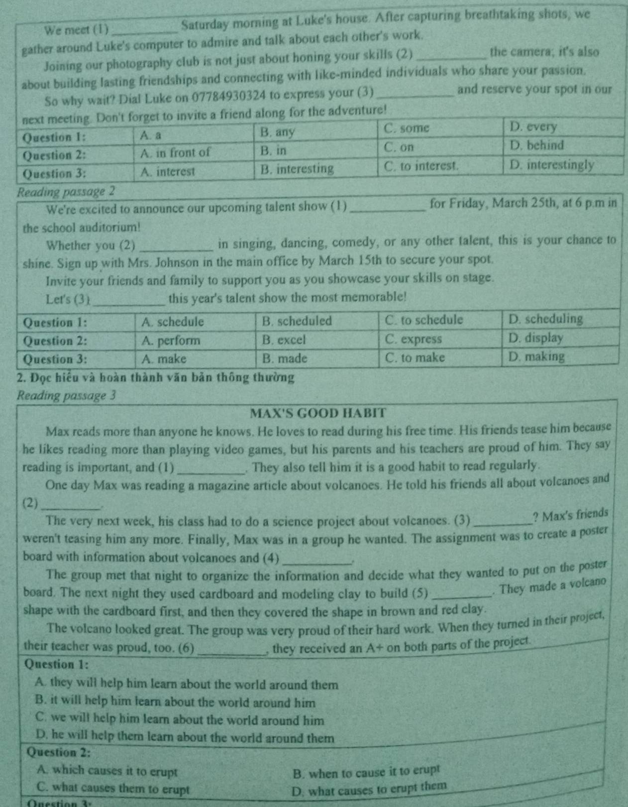 We meet (1) _Saturday morning at Luke's house. After capturing breathtaking shots, we
gather around Luke's computer to admire and talk about each other's work.
Joining our photography club is not just about honing your skills (2)_
the camera; it's also
about building lasting friendships and connecting with like-minded individuals who share your passion.
So why wait? Dial Luke on 07784930324 to express your (3)_
and reserve your spot in our
venture!
Reading passage 2
We're excited to announce our upcoming talent show (1) _for Friday, March 25th, at 6 p.m in
the school auditorium!
Whether you (2)_ in singing, dancing, comedy, or any other talent, this is your chance to
shine. Sign up with Mrs. Johnson in the main office by March 15th to secure your spot.
Invite your friends and family to support you as you showcase your skills on stage.
Let's (3) this year's talent show the most memorable!
g
Reading passage 3
MAX'S GOOD HABIT
Max reads more than anyone he knows. He loves to read during his free time. His friends tease him because
he likes reading more than playing video games, but his parents and his teachers are proud of him. They say
reading is important, and (1)_ . They also tell him it is a good habit to read regularly.
One day Max was reading a magazine article about volcanoes. He told his friends all about volcanoes and
(2)_
The very next week, his class had to do a science project about volcanoes. (3)_
? Max's friends
weren't teasing him any more. Finally, Max was in a group he wanted. The assignment was to create a poster
board with information about volcanoes and (4)_
The group met that night to organize the information and decide what they wanted to put on the poster
board. The next night they used cardboard and modeling clay to build (5)_
. They made a volcano
shape with the cardboard first, and then they covered the shape in brown and red clay.
The volcano looked great. The group was very proud of their hard work. When they turned in their project,
their teacher was proud, too. (6) _, they received an A+ on both parts of the project.
Question 1:
A. they will help him learn about the world around them
B. it will help him learn about the world around him
C. we will help him learn about the world around him
D. he will help them learn about the world around them
Question 2:
A. which causes it to crupt B. when to cause it to erupt
C. what causes them to erupt D. what causes to erupt them
