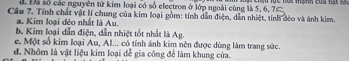 d. Đa số các nguyên từ kim loại có số electron ở lớp ngoài cùng là 5, 6, 7 lo ại chịu lực Hút Hạnh của hạt Hh
Câu 7. Tính chất vật lí chung của kim loại gồm: tính dẫn điện, dẫn nhiệt, tính dẻo và ánh kim.
a. Kim loại dẻo nhất là Au.
b. Kim loại dẫn điện, dẫn nhiệt tốt nhất là Ag.
c. Một số kim loại Au, Al... có tính ánh kim nên được dùng làm trang sức.
d. Nhôm là vật liệu kim loại dễ gia công để làm khung cửa.