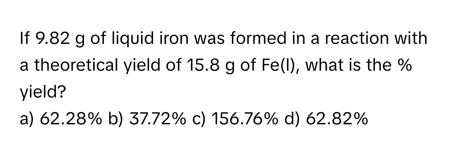 If 9.82 g of liquid iron was formed in a reaction with a theoretical yield of 15.8 g of Fe(l), what is the % yield?

a) 62.28% b) 37.72% c) 156.76% d) 62.82%