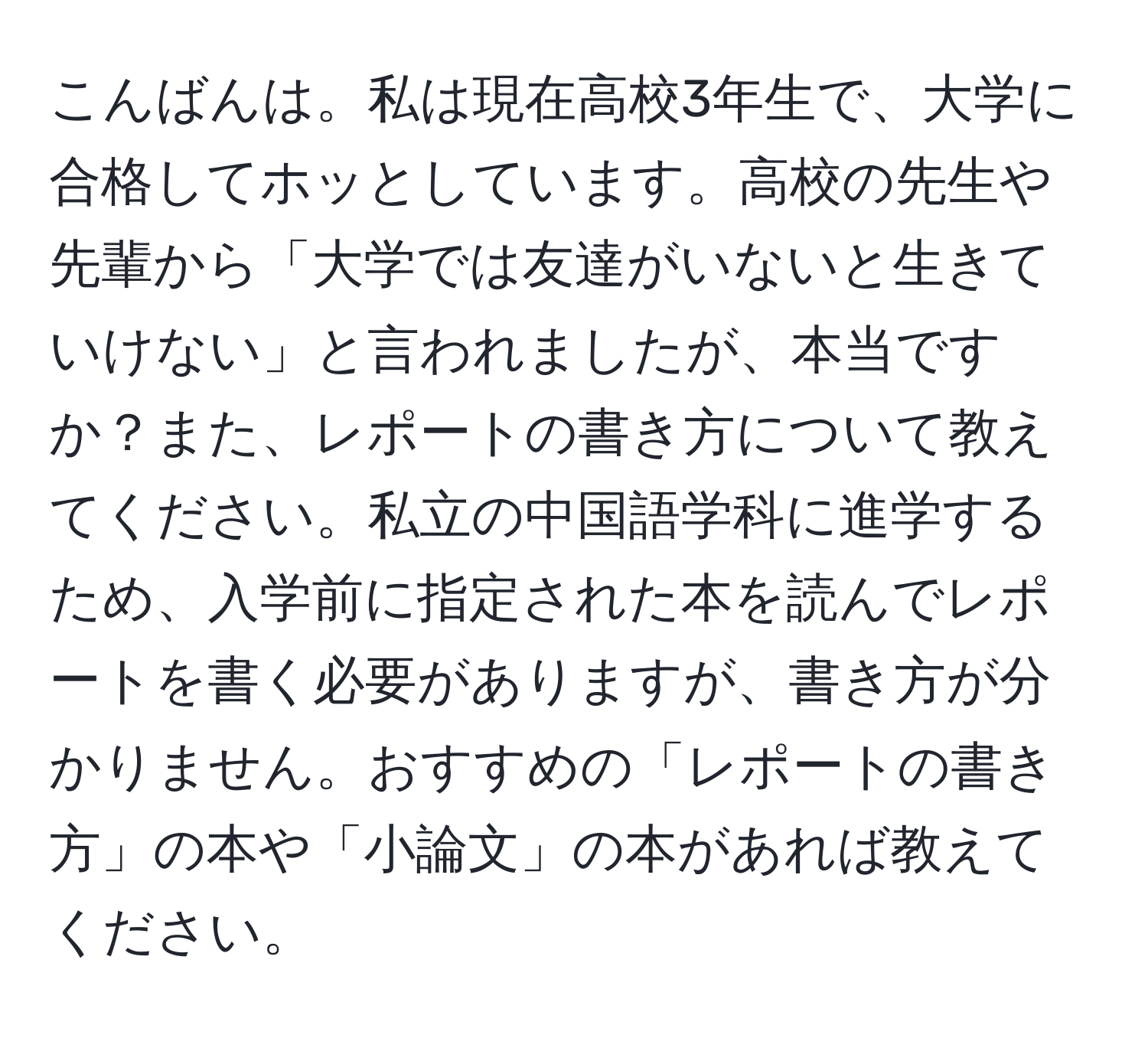 こんばんは。私は現在高校3年生で、大学に合格してホッとしています。高校の先生や先輩から「大学では友達がいないと生きていけない」と言われましたが、本当ですか？また、レポートの書き方について教えてください。私立の中国語学科に進学するため、入学前に指定された本を読んでレポートを書く必要がありますが、書き方が分かりません。おすすめの「レポートの書き方」の本や「小論文」の本があれば教えてください。