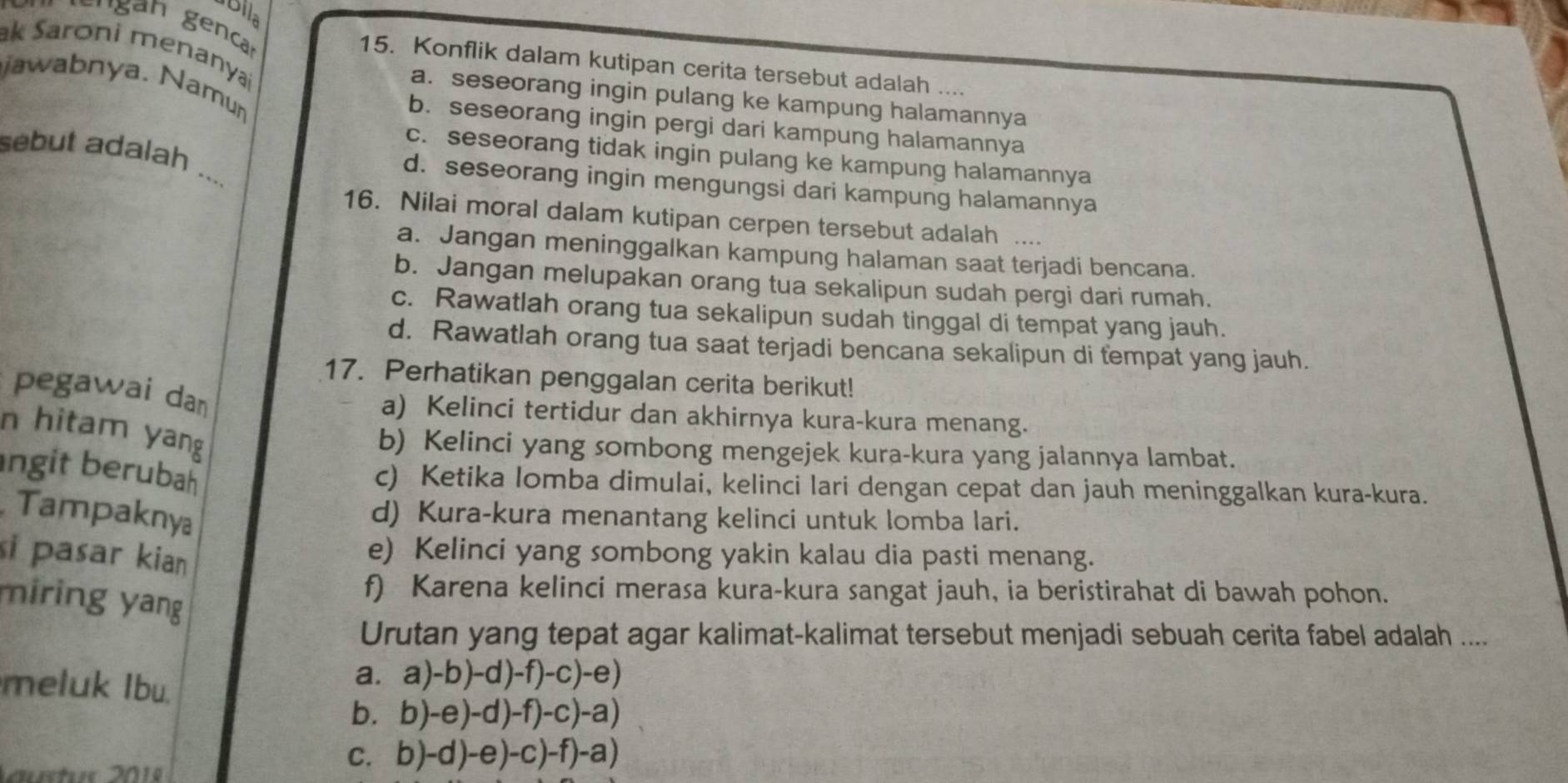 Blla
ak Saroni menanyai
15. Konflik dalam kutipan cerita tersebut adalah ....
jawabnya. Namu
a. seseorang ingin pulang ke kampung halamannya
b. seseorang ingin pergi dari kampung halamannya
c. seseorang tidak ingin pulang ke kampung halamannya
sebut adalah ...
d. seseorang ingin mengungsi dari kampung halamannya
16. Nilai moral dalam kutipan cerpen tersebut adalah ....
a. Jangan meninggalkan kampung halaman saat terjadi bencana.
b. Jangan melupakan orang tua sekalipun sudah pergi dari rumah.
c. Rawatlah orang tua sekalipun sudah tinggal di tempat yang jauh.
d. Rawatlah orang tua saat terjadi bencana sekalipun di tempat yang jauh.
17. Perhatikan penggalan cerita berikut!
pegawai daŋ
a) Kelinci tertidur dan akhirnya kura-kura menang.
n hitam yang
b) Kelinci yang sombong mengejek kura-kura yang jalannya lambat.
ngit berubah
c) Ketika lomba dimulai, kelinci lari dengan cepat dan jauh meninggalkan kura-kura.
Tampaknya
d) Kura-kura menantang kelinci untuk lomba lari.
si pasar kian
e) Kelinci yang sombong yakin kalau dia pasti menang.
miring yang
f) Karena kelinci merasa kura-kura sangat jauh, ia beristirahat di bawah pohon.
Urutan yang tepat agar kalimat-kalimat tersebut menjadi sebuah cerita fabel adalah ....
meluk Ibu.
a. a)-b)-d)-f)-c)-e)
b. b)-e)-d)-f)-c)-a)
u st 201
C. b)-d)-e)-c)-f)-a)