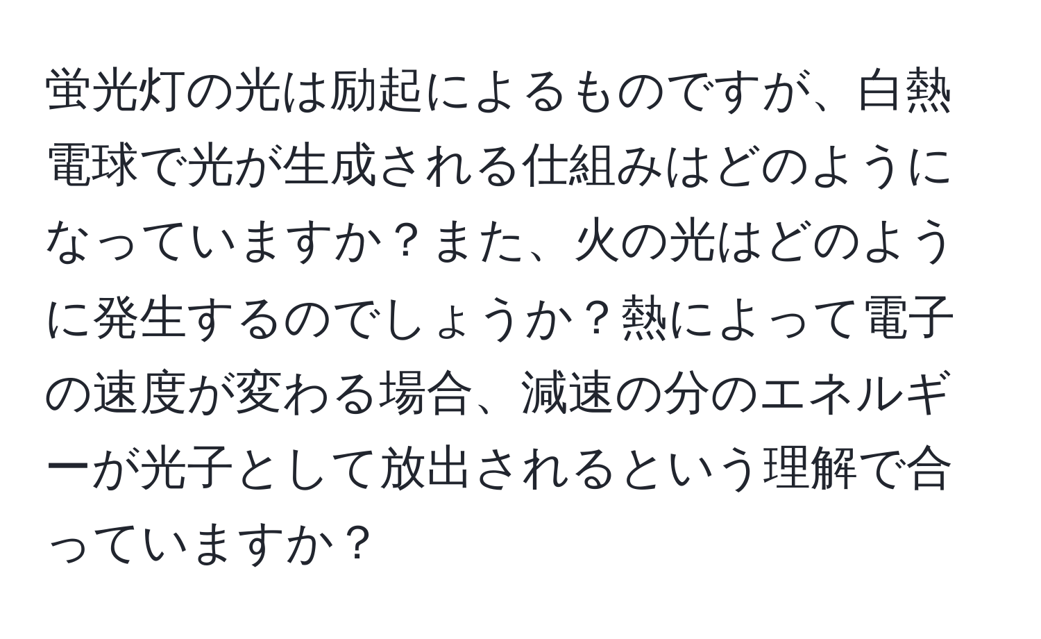 蛍光灯の光は励起によるものですが、白熱電球で光が生成される仕組みはどのようになっていますか？また、火の光はどのように発生するのでしょうか？熱によって電子の速度が変わる場合、減速の分のエネルギーが光子として放出されるという理解で合っていますか？