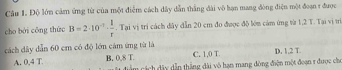 Độ lớn cảm ứng từ của một điểm cách dây dẫn thẳng dài vô hạn mang dòng điện một đoạn r được
cho bởi công thức B=2· 10^(-7)·  1/r . Tại vị trí cách dây dẫn 20 cm đo được độ lớn cảm ứng từ 1,2 T. Tại vị trí
cách dây dẫn 60 cm có độ lớn cảm ứng từ là
A. 0,4 T. B. 0,8 T. C. 1,0 T. D. 1,2 T.
dim cách dây dẫn thắng dài vô hạn mang dòng điện một đoạn r được cho