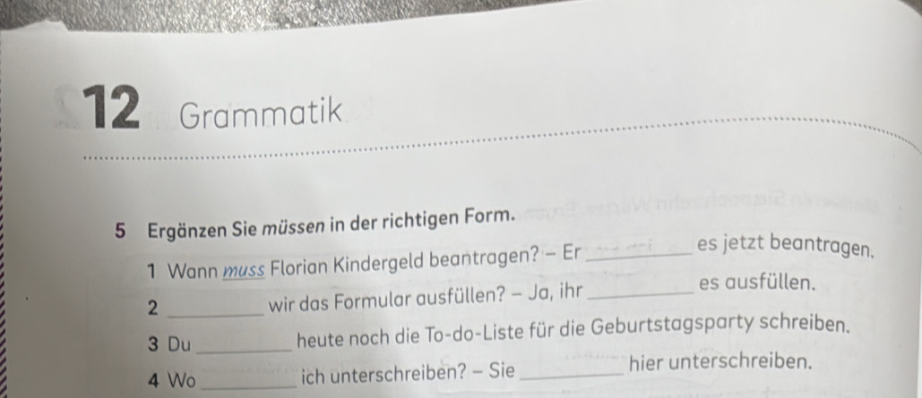 Grammatik 
5 Ergänzen Sie müssen in der richtigen Form. 
1 Wann muss Florian Kindergeld beantragen? - Er_ 
es jetzt beantragen. 
es ausfüllen. 
_2 
wir das Formular ausfüllen? — Ja, ihr_ 
3 Du_ heute noch die To-do-Liste für die Geburtstagsparty schreiben. 
4 Wo _ich unterschreiben? — Sie_ 
hier unterschreiben.