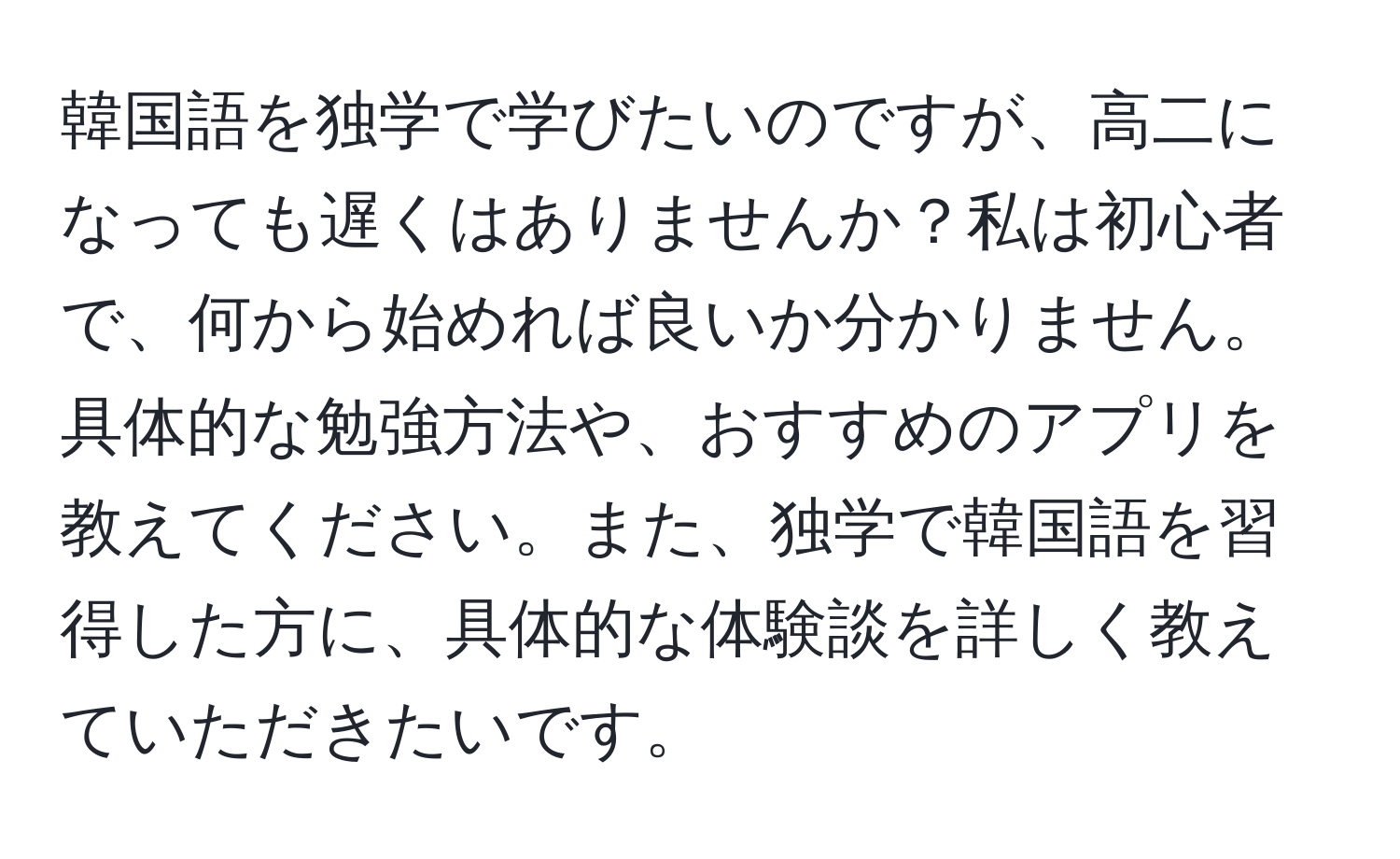 韓国語を独学で学びたいのですが、高二になっても遅くはありませんか？私は初心者で、何から始めれば良いか分かりません。具体的な勉強方法や、おすすめのアプリを教えてください。また、独学で韓国語を習得した方に、具体的な体験談を詳しく教えていただきたいです。