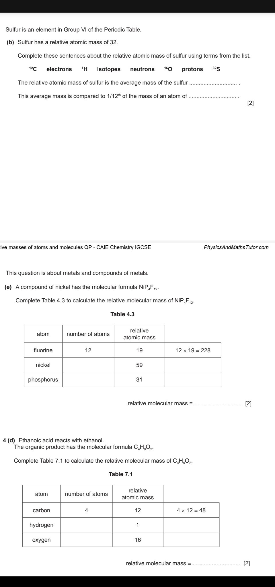 Sulfur is an element in Group VI of the Periodic Table.
(b) Sulfur has a relative atomic mass of 32.
Complete these sentences about the relative atomic mass of sulfur using terms from the list.
^12C electrons ¹H isotopes neutrons 10 protons ³2S
The relative atomic mass of sulfur is the average mass of the sulfur_
This average mass is compared to 1/12" of the mass of an atom of_
[2]
tive masses of atoms and molecules QP - CAIE Chemistry IGCSE PhysicsAndMathsTutor.com
This question is about metals and compounds of metals.
(e) A compound of nickel has the molecular formula NiP₄F₁₂-
Complete Table 4.3 to calculate the relative molecular mass of NiP₄F₁₂
Table 4.3
relative molecular mass = [2]
4 (d) Ethanoic acid reacts with ethanol.
The organic product has the molecular formula C₄H₆O₂.
Complete Table 7.1 to calculate the relative molecular mass of C₄H₆O₂.
Table 7.1
relative molecular mass = _[2]