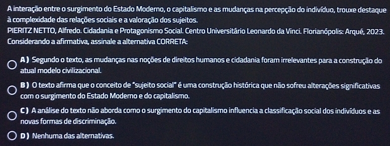 A interação entre o surgimento do Estado Moderno, o capitalismo e as mudanças na percepção do indivíduo, trouxe destaque
à complexidade das relações sociais e a valoração dos sujeitos.
PIERITZ NETTO, Alfredo. Cidadania e Protagonismo Social. Centro Universitário Leonardo da Vinci. Florianópolis: Arqué, 2023.
Considerando a afirmativa, assinale a alternativa CORRETA:
A ) Segundo o texto, as mudanças nas noções de direitos humanos e cidadania foram irrelevantes para a construção do
atual modelo civilizacional.
B) O texto afirma que o conceito de "sujeito social" é uma construção histórica que não sofreu alterações significativas
com o surgimento do Estado Moderno e do capitalismo.
C ) A análise do texto não aborda como o surgimento do capitalismo influencia a classificação social dos indivíduos e as
novas formas de discriminação.
D ) Nenhuma das alternativas.