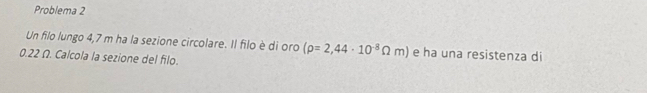 Problema 2 
Un filo lungo 4,7 m ha la sezione circolare. Il filo è di oro (rho =2,44· 10^(-8)Omega m) e ha una resistenza di
0.22 Ω. Calcola la sezione del filo.