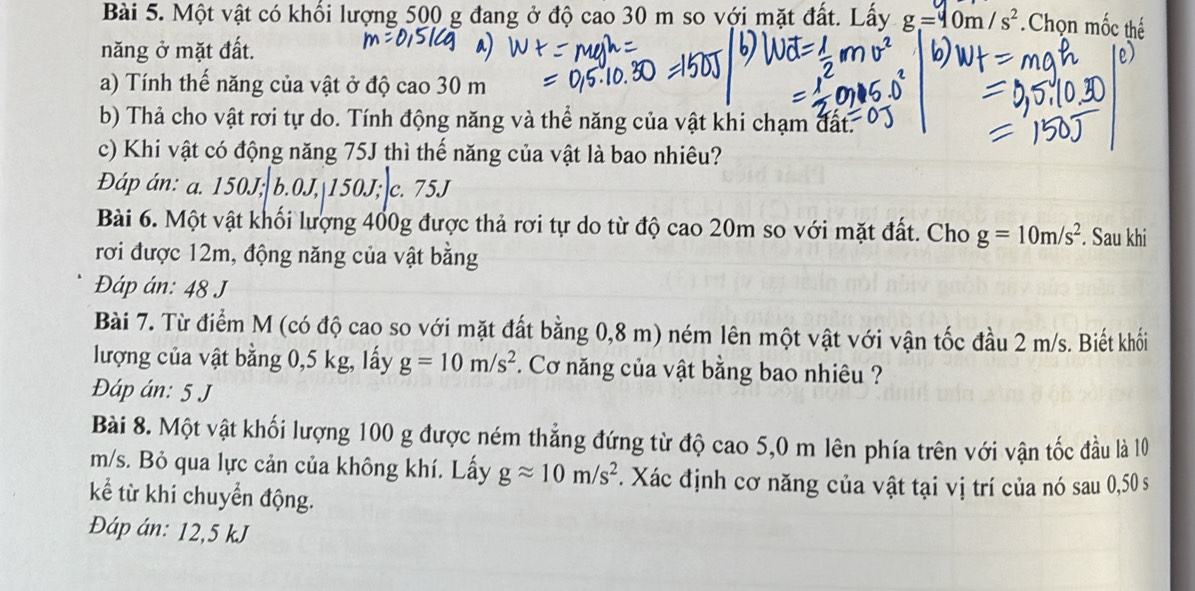 Một vật có khối lượng 500 g đang ở độ cao30m so với mặt đất. Lấy g=40m/s^2 Chọn mốc thể
năng ở mặt đất.
a) Tính thế năng của vật ở độ cao 30 m
b) Thả cho vật rơi tự do. Tính động năng và thể năng của vật khi chạm đất.
c) Khi vật có động năng 75J thì thế năng của vật là bao nhiêu?
Đáp án: a. 150J; b. 0J, 150J; c. 75J
Bài 6. Một vật khối lượng 400g được thả rơi tự do từ độ cao 20m so với mặt đất. Cho g=10m/s^2. Sau khi
rơi được 12m, động năng của vật bằng
Đáp án: 48 J
Bài 7. Từ điểm M (có độ cao so với mặt đất bằng 0,8 m) ném lên một vật với vận tốc đầu 2 m/s. Biết khối
lượng của vật bằng 0,5 kg, lấy g=10m/s^2. Cơ năng của vật bằng bao nhiêu ?
Đáp án: 5 J
Bài 8. Một vật khối lượng 100 g được ném thẳng đứng từ độ cao 5,0 m lên phía trên với vận tốc đầu là 10
m/s. Bỏ qua lực cản của không khí. Lấy gapprox 10m/s^2. Xác định cơ năng của vật tại vị trí của nó sau 0,50 s
kể từ khi chuyển động.
Đáp án: 12,5 kJ