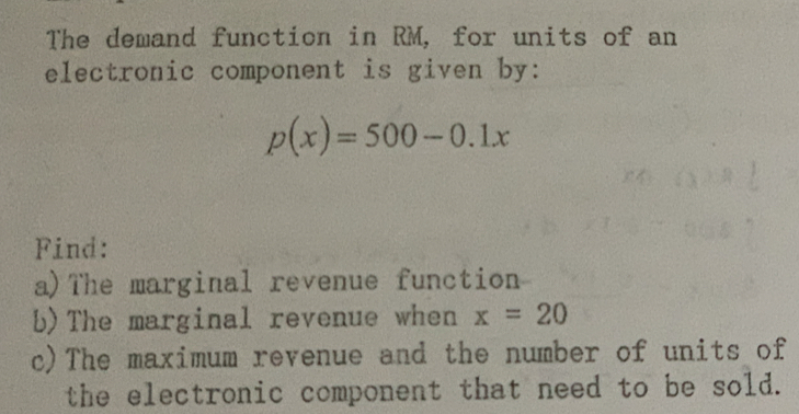 The demand function in RM, for units of an 
electronic component is given by:
p(x)=500-0.1x
Find: 
a)The marginal revenue function 
b)The marginal revenue when x=20
c)The maximum revenue and the number of units of 
the electronic component that need to be sold.